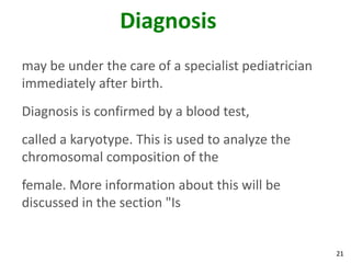 Diagnosis
may be under the care of a specialist pediatrician
immediately after birth.
Diagnosis is confirmed by a blood test,
called a karyotype. This is used to analyze the
chromosomal composition of the
female. More information about this will be
discussed in the section "Is


                                                     21
 