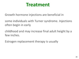 Treatment
Growth hormone injections are beneficial in
some individuals with Turner syndrome. Injections
often begin in early
childhood and may increase final adult height by a
few inches.
Estrogen replacement therapy is usually



                                                     24
 