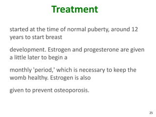 Treatment
started at the time of normal puberty, around 12
years to start breast
development. Estrogen and progesterone are given
a little later to begin a
monthly 'period,' which is necessary to keep the
womb healthy. Estrogen is also
given to prevent osteoporosis.


                                                   25
 