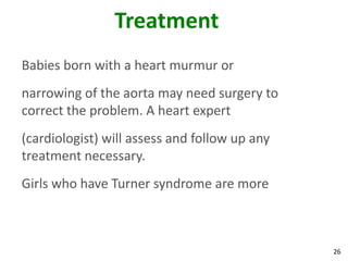 Treatment
Babies born with a heart murmur or
narrowing of the aorta may need surgery to
correct the problem. A heart expert
(cardiologist) will assess and follow up any
treatment necessary.
Girls who have Turner syndrome are more



                                               26
 