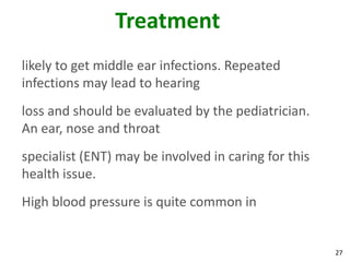 Treatment
likely to get middle ear infections. Repeated
infections may lead to hearing
loss and should be evaluated by the pediatrician.
An ear, nose and throat
specialist (ENT) may be involved in caring for this
health issue.
High blood pressure is quite common in


                                                      27
 