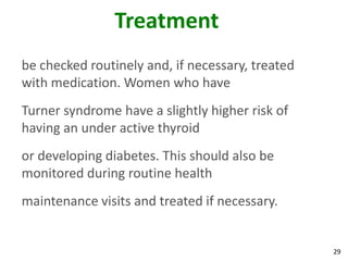 Treatment
be checked routinely and, if necessary, treated
with medication. Women who have
Turner syndrome have a slightly higher risk of
having an under active thyroid
or developing diabetes. This should also be
monitored during routine health
maintenance visits and treated if necessary.


                                                  29
 