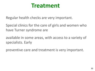 Treatment
Regular health checks are very important.
Special clinics for the care of girls and women who
have Turner syndrome are
available in some areas, with access to a variety of
specialists. Early
preventive care and treatment is very important.



                                                       30
 