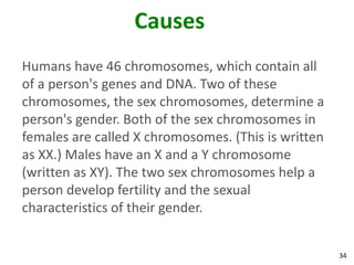 Causes
Humans have 46 chromosomes, which contain all
of a person's genes and DNA. Two of these
chromosomes, the sex chromosomes, determine a
person's gender. Both of the sex chromosomes in
females are called X chromosomes. (This is written
as XX.) Males have an X and a Y chromosome
(written as XY). The two sex chromosomes help a
person develop fertility and the sexual
characteristics of their gender.


                                                     34
 