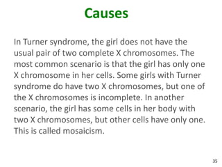Causes
In Turner syndrome, the girl does not have the
usual pair of two complete X chromosomes. The
most common scenario is that the girl has only one
X chromosome in her cells. Some girls with Turner
syndrome do have two X chromosomes, but one of
the X chromosomes is incomplete. In another
scenario, the girl has some cells in her body with
two X chromosomes, but other cells have only one.
This is called mosaicism.


                                                     35
 