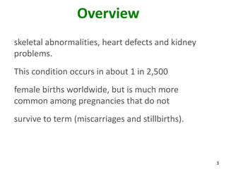 Overview
skeletal abnormalities, heart defects and kidney
problems.
This condition occurs in about 1 in 2,500
female births worldwide, but is much more
common among pregnancies that do not
survive to term (miscarriages and stillbirths).



                                                   3
 