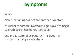 Symptoms
spurt.
Non-functioning ovaries are another symptom
of Turner syndrome. Normally a girl's ovaries begin
to produce sex hormones (estrogen
and progesterone) at puberty. This does not
happen in most girls who have



                                                      8
 