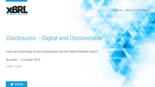 Collaborate | Advocate | Standardise
@xbrlint
Disclosures - Digital and Discoverable
How can technology driven transparency fuel the Capital Markets Union?
Brussels – 2 October 2019
John Turner
 