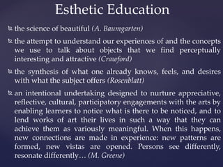 Esthetic Education
   the science of beautiful (A. Baumgarten)
   the attempt to understand our experiences of and the concepts
    we use to talk about objects that we find perceptually
    interesting and attractive (Crawford)
   the synthesis of what one already knows, feels, and desires
    with what the subject offers (Rosenblatt)
   an intentional undertaking designed to nurture appreciative,
    reflective, cultural, participatory engagements with the arts by
    enabling learners to notice what is there to be noticed, and to
    lend works of art their lives in such a way that they can
    achieve them as variously meaningful. When this happens,
    new connections are made in experience: new patterns are
    formed, new vistas are opened. Persons see differently,
    resonate differently… (M. Greene)
 