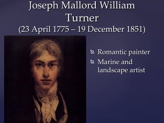 Joseph Mallord William
            Turner
(23 April 1775 – 19 December 1851)

                      Romantic painter

   {
                      Marine and
                       landscape artist
 