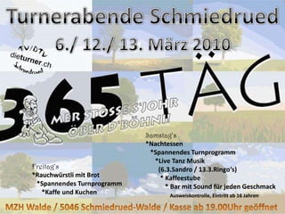 Turnerabende Schmiedrued6./ 12./ 13. März 2010Samstag‘s*Nachtessen  *Spannendes Turnprogramm     *Live Tanz Musik         (6.3.Sandro / 13.3.Ringo‘s)        * Kaffeestube           * Bar mit Sound für jeden Geschmack    Ausweiskontrolle, Eintritt ab 16 JahrenFreitag‘s*Rauchwürstli mit Brot  *Spannendes Turnprogramm     *Kaffe und KuchenMZH Walde / 5046 Schmiedrued-Walde / Kasse ab 19.00Uhr geöffnet