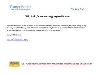 W11 Ltd t/a www.energiseyourlife.com
"Now that the sale of my business is complete I wanted to thank you personally for all your help along
the way. I had previously tried other companies to sell my business, but none of them offered such a
comprehensive service, along with the personal touch that you gave. ..."
Manfred Techentin
view full testimonials (PDF)
JUST CALL 0800 028 9999 FOR YOUR FREE BUSINESS SALE VALUATION
 
