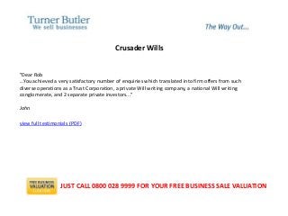 Crusader Wills
"Dear Rob
...You achieved a very satisfactory number of enquiries which translated into firm offers from such
diverse operations as a Trust Corporation, a private Will writing company, a national Will writing
conglomerate, and 2 separate private investors..."
John
view full testimonials (PDF)
JUST CALL 0800 028 9999 FOR YOUR FREE BUSINESS SALE VALUATION
 