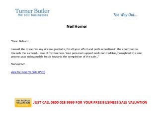 Neil Homer
"Dear Richard
I would like to express my sincere gratitude, for all your effort and professionalism in the contribution
towards the successful sale of my business. Your personal support and sound advice,throughout the sale
process was an invaluable factor towards the completion of the sale..."
Neil Homer
view full testimonials (PDF)
JUST CALL 0800 028 9999 FOR YOUR FREE BUSINESS SALE VALUATION
 