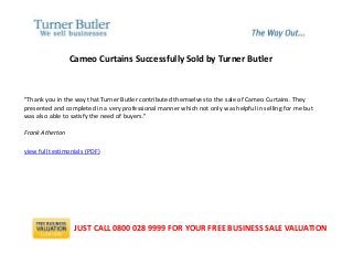 Cameo Curtains Successfully Sold by Turner Butler
"Thank you in the way that Turner Butler contributed themselves to the sale of Cameo Curtains. They
presented and completed in a very professional manner which not only was helpful in selling for me but
was also able to satisfy the need of buyers."
Frank Atherton
view full testimonials (PDF)
JUST CALL 0800 028 9999 FOR YOUR FREE BUSINESS SALE VALUATION
 