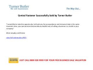 Central Fastener Successfully Sold by Turner Butler
"I would like to take this opportunity to thank you for your guidance and immense help in this quite
traumatic time, your personal and extraordinary helpful way of selling a business is a credit to your
company."
Brian Langley and Dianne
view full testimonials (PDF)
JUST CALL 0800 028 9999 FOR YOUR FREE BUSINESS SALE VALUATION
 