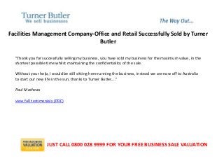 Facilities Management Company-Office and Retail Successfully Sold by Turner
Butler
"Thank you for successfully selling my business, you have sold my business for the maximum value, in the
shortest possible time whilst maintaining the confidentiality of the sale.
Without your help, I would be still sitting here running the business, instead we are now off to Australia
to start our new life in the sun, thanks to Turner Butler...."
Paul Mathews
view full testimonials (PDF)
JUST CALL 0800 028 9999 FOR YOUR FREE BUSINESS SALE VALUATION
 
