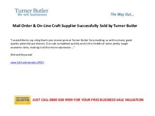 Mail Order & On-Line Craft Supplier Successfully Sold by Turner Butler
"I would like to say a big thank you to everyone at Turner Butler for providing us with so many good
quality potential purchasers. Our sale completed quickly and in the middle of some pretty tough
economic time, making it all the more impressive ..."
Richard Heywood
view full testimonials (PDF)
JUST CALL 0800 028 9999 FOR YOUR FREE BUSINESS SALE VALUATION
 