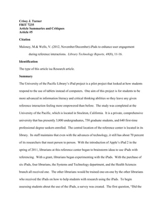 Crissy J. Turner
FRIT 7235
Article Summaries and Critiques
Article #5
Citation
Maloney, M.& Wells, V. (2012, November/December).iPads to enhance user engagement
during reference interactions. Library Technology Reports, 48(8), 11-16.
Identification
The type of this article isa Research article.
Summary
The University of the Pacific Library’s iPad project is a pilot project that looked at how students
respond to the use of tablets instead of computers. One aim of this project is for students to be
more advanced in information literacy and critical thinking abilities so they leave any given
reference interaction feeling more empowered than before. The study was completed at the
University of the Pacific, which is located in Stockton, California. It is a private, comprehensive
university that has presently 3,800 undergraduates, 750 graduate students, and 640 first-time
professional degree seekers enrolled. The central location of the reference center is located in its
library. Its staff maintains that even with the advances of technology, it still has about 70 percent
of its researchers that meet person to person. With the introduction of Apple’s iPad 2 in the
spring of 2011, librarians at this reference center began to brainstorm ideas to use iPads with
referencing. With a grant, librarians began experimenting with the iPads. With the purchase of
six iPads, four librarians, the Systems and Technology department, and the Health Sciences
branch all received one. The other librarians would be trained one-on-one by the other librarians
who received the iPads on how to help students with research using the iPads. To begin
assessing students about the use of the iPads, a survey was created. The first question, “Did the
 
