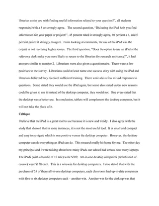librarian assist you with finding useful information related to your question?”, all students
responded with a 5 or strongly agree. The second question, “Did using the iPad help you find
information for your paper or project?”, 45 percent rated it strongly agree, 40 percent a 4, and 5
percent prated it strongly disagree. From looking at comments, the use of the iPad was the
culprit in not receiving higher scores. The third question, “Does the option to use an iPad at the
reference desk make you more likely to return to the librarian for research assistance?”, it had
answers similar to number 2. Librarians were also given a questionnaire. There were a few
positives to the survey. Librarians could at least name one success story with using the iPad and
librarians believed they received sufficient training. There were also a few mixed responses to
questions. Some stated they would use the iPad again, but some also stated unless new reasons
could be given to use it instead of the desktop computer, they would not. One even stated that
the desktop was a better use. In conclusion, tablets will complement the desktop computer, but it
will not take the place of it.
Critique
I believe that the iPad is a great tool to use because it is new and trendy. I also agree with the
study that showed that in some instances, it is not the most useful tool. It is small and compact
and easy to navigate which is one positive versus the desktop computer. However, the desktop
computer can do everything an iPad can do. This research really hit home for me. The other day
my principal and I were talking about how many iPads our school had versus how many laptops.
The iPads (with a bundle of 10 rate) were $309. All-in-one desktop computers (refurbished of
course) were $158 each. This is a win-win for desktop computers. I also stated that with the
purchase of 55 of these all-in-one desktop computers, each classroom had up-to-date computers
with five to six desktop computers each – another win. Another win for the desktop was that
 