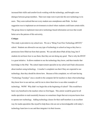 increased their skills and comfort levels working with the technology, and brought a new
dialogue between group members. Their next steps were to provide this new technology to its
users. They soon realized that not every student uses smartphones and iPads. So their
suggestion was to implement an environment at school where students could learn certain skills.
The group chose to implement innovative technology-based information services that would
better serve the patrons of this university.
Critique
This study is prevalent to my school now. We are a “Bring Your Own Technology (BYOT)”
school. Students are allowed to use any type of technology to school as long as they have a
permission form filled out from their parents. We can talk about iPads all day long, but if
students do not know how to use them, then they are not doing any good. That is why the BYOT
is a great initiative. It allows students to use the technology they know, and then transfer that
knowledge to the iPad. The school improvement specialist at my school and I had a discussion
about teachers using technology. A teacher’s complaint was that if they are expected to use
technology, then they should be shown how. Because of this complaint, we will start having
“Technology Tuesdays” once a month in the computer lab for teachers to share what technology
they know how to use and use, and for me to show them how to use other examples of
technology. WOW! Why didn’t we begin this at the beginning of school? This would have
been very beneficial to the teachers when we first began. This article would be great for all
media specialists to read essentially because we sometimes forget that not everyone knows how
to operate new technology. Adding technology classes for their staff members is an excellent
way for media specialists like myself to help those who are not so knowledgeable with today’s
technology learn how to use and then integrate it in their lessons.
 