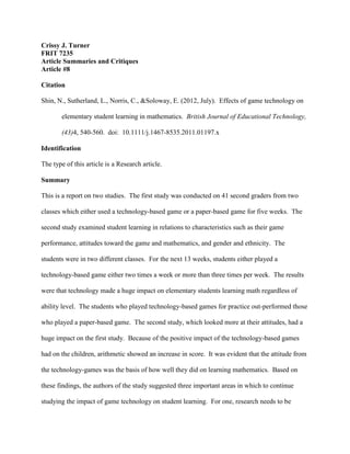 Crissy J. Turner
FRIT 7235
Article Summaries and Critiques
Article #8
Citation
Shin, N., Sutherland, L., Norris, C., &Soloway, E. (2012, July). Effects of game technology on
elementary student learning in mathematics. British Journal of Educational Technology,
(43)4, 540-560. doi: 10.1111/j.1467-8535.2011.01197.x
Identification
The type of this article is a Research article.
Summary
This is a report on two studies. The first study was conducted on 41 second graders from two
classes which either used a technology-based game or a paper-based game for five weeks. The
second study examined student learning in relations to characteristics such as their game
performance, attitudes toward the game and mathematics, and gender and ethnicity. The
students were in two different classes. For the next 13 weeks, students either played a
technology-based game either two times a week or more than three times per week. The results
were that technology made a huge impact on elementary students learning math regardless of
ability level. The students who played technology-based games for practice out-performed those
who played a paper-based game. The second study, which looked more at their attitudes, had a
huge impact on the first study. Because of the positive impact of the technology-based games
had on the children, arithmetic showed an increase in score. It was evident that the attitude from
the technology-games was the basis of how well they did on learning mathematics. Based on
these findings, the authors of the study suggested three important areas in which to continue
studying the impact of game technology on student learning. For one, research needs to be
 