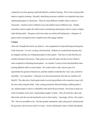 conducted to see how gaming could individualize a students learning. This in turn could possible
improve cognitive learning. Secondly, identifying classroom variables is an important step when
implementing games in classrooms. There are many different variables when it comes to
classrooms. Teachers teach in different ways and students learn in different ways. Thirdly,
researchers need to explore the effectiveness of technology-based games when it comes to higher
order thinking skills. The game used in the study was mainly drill and practice. Designers of
games need to incorporate more in depth lessons that engage students.
Critique
All-in-all, I thought this article was dead on. I am a proponent of using technology-based games
in the classroom. It is new, exciting, and interesting. Students are excited about learning, they
are engaged, and they are willing participants in these games. They have no idea that they are
actually learning in the process. Paper games are used still today, but they are less effective
when compared to technology-based games. As a teacher, I always loved using BrainPop when
teaching different skills in social studies. We would watch a video, discuss parts of it
(specifically the questions themselves), and then students would take the “easy” quiz, and fail it
miserably. I was speechless. I had gone over the actual questions from the test, and they still
failed it! The other day a fourth grade teacher was having problems with connection issues with
her class while using the iPads. After working around the iPad and finding a different path to
use, students began to listen to a BrainPop video about the government. Now keep in mind, out
of the 24 students in her class, I had probably taught 6 of them. They all watch the videos and
afterwards, took the test and emailed the score to their teacher. Amazingly, all but, a few made a
100. That was incredible to me. We had actually watched the video, discussed it, and discussed
the questions, and I may have had 5 or 6 pass. Just by watching the video on iPads individually,
 