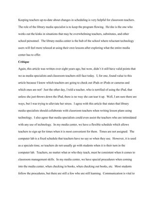 Keeping teachers up-to-date about changes in scheduling is very helpful for classroom teachers.
The role of the library media specialist is to keep the program flowing. He/she is the one who
works out the kinks in situations that may be overwhelming teachers, substitutes, and other
school personnel. The library media center is the hub of the school where reluctant technology
users will feel more relaxed at using their own lessons after exploring what the entire media
center has to offer.
Critique
Again, this article was written over eight years ago, but wow, didn’t it still have valid points that
we as media specialists and classroom teachers still face today. I, for one, found value to this
article because I know which teachers are going to check out iPads or iPods or cameras and
which ones are not! Just the other day, I told a teacher, who is terrified of using the iPad, that
unless she just throws down the iPad, there is no way she can tear it up. Well, I am sure there are
ways, but I was trying to alleviate her stress. I agree with this article that states that library
media specialists should collaborate with classroom teachers when writing lesson plans using
technology. I also agree that media specialists could even assist the teachers who are intimidated
with any use of technology. In my media center, we have a flexible schedule which allows
teachers to sign up for times when it is most convenient for them. Times are not assigned. The
computer lab is a fixed schedule that teachers have no say so when they use. However, it is used
as a specials time, so teachers do not usually go with students when it is their turn in the
computer lab. Teachers, no matter what or who they teach, must be consistent when it comes to
classroom management skills. In my media center, we have special procedures when coming
into the media center, when checking in books, when checking out books, etc. Most students
follow the procedures, but there are still a few who are still learning. Communication is vital to
 
