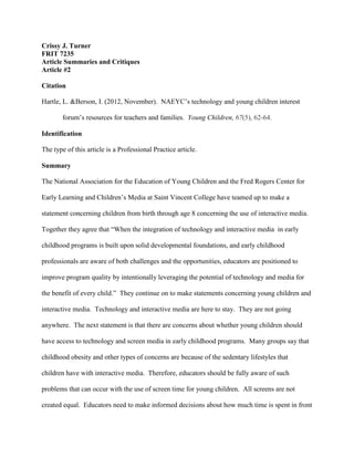 Crissy J. Turner
FRIT 7235
Article Summaries and Critiques
Article #2
Citation
Hartle, L. &Berson, I. (2012, November). NAEYC’s technology and young children interest
forum’s resources for teachers and families. Young Children, 67(5), 62-64.
Identification
The type of this article is a Professional Practice article.
Summary
The National Association for the Education of Young Children and the Fred Rogers Center for
Early Learning and Children’s Media at Saint Vincent College have teamed up to make a
statement concerning children from birth through age 8 concerning the use of interactive media.
Together they agree that “When the integration of technology and interactive media in early
childhood programs is built upon solid developmental foundations, and early childhood
professionals are aware of both challenges and the opportunities, educators are positioned to
improve program quality by intentionally leveraging the potential of technology and media for
the benefit of every child.” They continue on to make statements concerning young children and
interactive media. Technology and interactive media are here to stay. They are not going
anywhere. The next statement is that there are concerns about whether young children should
have access to technology and screen media in early childhood programs. Many groups say that
childhood obesity and other types of concerns are because of the sedentary lifestyles that
children have with interactive media. Therefore, educators should be fully aware of such
problems that can occur with the use of screen time for young children. All screens are not
created equal. Educators need to make informed decisions about how much time is spent in front
 
