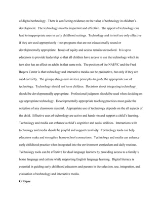of digital technology. There is conflicting evidence on the value of technology in children’s
development. The technology must be important and effective. The appeal of technology can
lead to inappropriate uses in early childhood settings. Technology and its tool are only effective
if they are used appropriately – not programs that are not educationally sound or
developmentally appropriate. Issues of equity and access remain unresolved. It is up to
educators to provide leadership so that all children have access to use the technology which in
turn also has an effect on adults in that same role. The position of the NAEYC and the Fred
Rogers Center is that technology and interactive media can be productive, but only if they are
used correctly. The groups also go into sixteen principles to guide the appropriate use of
technology. Technology should not harm children. Decisions about integrating technology
should be developmentally appropriate. Professional judgment should be used when deciding on
age appropriate technology. Developmentally appropriate teaching practices must guide the
selection of any classroom material. Appropriate use of technology depends on the all aspects of
the child. Effective uses of technology are active and hands-on and support a child’s learning.
Technology and media can enhance a child’s cognitive and social abilities. Interactions with
technology and media should be playful and support creativity. Technology tools can help
educators make and strengthen home-school connections. Technology and media can enhance
early childhood practice when integrated into the environment curriculum and daily routines.
Technology tools can be effective for dual language learners by providing access to a family’s
home language and culture while supporting English language learning. Digital literacy is
essential in guiding early childhood educators and parents in the selection, use, integration, and
evaluation of technology and interactive media.
Critique
 