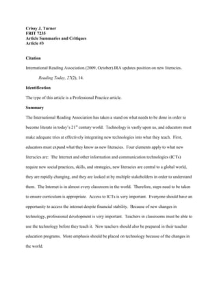 Crissy J. Turner
FRIT 7235
Article Summaries and Critiques
Article #3
Citation
International Reading Association.(2009, October).IRA updates position on new literacies.
Reading Today, 27(2), 14.
Identification
The type of this article is a Professional Practice article.
Summary
The International Reading Association has taken a stand on what needs to be done in order to
become literate in today’s 21st
century world. Technology is vastly upon us, and educators must
make adequate tries at effectively integrating new technologies into what they teach. First,
educators must expand what they know as new literacies. Four elements apply to what new
literacies are: The Internet and other information and communication technologies (ICTs)
require new social practices, skills, and strategies, new literacies are central to a global world,
they are rapidly changing, and they are looked at by multiple stakeholders in order to understand
them. The Internet is in almost every classroom in the world. Therefore, steps need to be taken
to ensure curriculum is appropriate. Access to ICTs is very important. Everyone should have an
opportunity to access the internet despite financial stability. Because of new changes in
technology, professional development is very important. Teachers in classrooms must be able to
use the technology before they teach it. New teachers should also be prepared in their teacher
education programs. More emphasis should be placed on technology because of the changes in
the world.
 