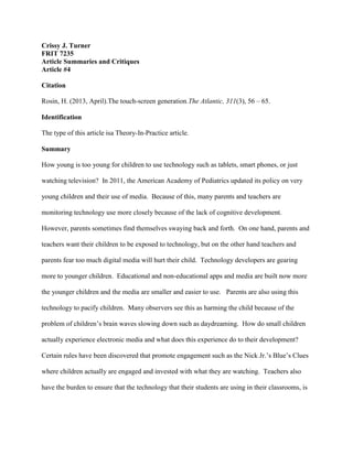 Crissy J. Turner
FRIT 7235
Article Summaries and Critiques
Article #4
Citation
Rosin, H. (2013, April).The touch-screen generation.The Atlantic, 311(3), 56 – 65.
Identification
The type of this article isa Theory-In-Practice article.
Summary
How young is too young for children to use technology such as tablets, smart phones, or just
watching television? In 2011, the American Academy of Pediatrics updated its policy on very
young children and their use of media. Because of this, many parents and teachers are
monitoring technology use more closely because of the lack of cognitive development.
However, parents sometimes find themselves swaying back and forth. On one hand, parents and
teachers want their children to be exposed to technology, but on the other hand teachers and
parents fear too much digital media will hurt their child. Technology developers are gearing
more to younger children. Educational and non-educational apps and media are built now more
the younger children and the media are smaller and easier to use. Parents are also using this
technology to pacify children. Many observers see this as harming the child because of the
problem of children’s brain waves slowing down such as daydreaming. How do small children
actually experience electronic media and what does this experience do to their development?
Certain rules have been discovered that promote engagement such as the Nick Jr.’s Blue’s Clues
where children actually are engaged and invested with what they are watching. Teachers also
have the burden to ensure that the technology that their students are using in their classrooms, is
 