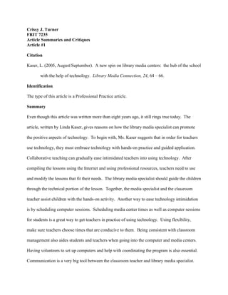 Crissy J. Turner
FRIT 7235
Article Summaries and Critiques
Article #1
Citation
Kaser, L. (2005, August/September). A new spin on library media centers: the hub of the school
with the help of technology. Library Media Connection, 24, 64 – 66.
Identification
The type of this article is a Professional Practice article.
Summary
Even though this article was written more than eight years ago, it still rings true today. The
article, written by Linda Kaser, gives reasons on how the library media specialist can promote
the positive aspects of technology. To begin with, Ms. Kaser suggests that in order for teachers
use technology, they must embrace technology with hands-on practice and guided application.
Collaborative teaching can gradually ease intimidated teachers into using technology. After
compiling the lessons using the Internet and using professional resources, teachers need to use
and modify the lessons that fit their needs. The library media specialist should guide the children
through the technical portion of the lesson. Together, the media specialist and the classroom
teacher assist children with the hands-on activity. Another way to ease technology intimidation
is by scheduling computer sessions. Scheduling media center times as well as computer sessions
for students is a great way to get teachers in practice of using technology. Using flexibility,
make sure teachers choose times that are conducive to them. Being consistent with classroom
management also aides students and teachers when going into the computer and media centers.
Having volunteers to set up computers and help with coordinating the program is also essential.
Communication is a very big tool between the classroom teacher and library media specialist.
 