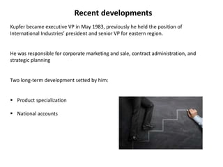 Recent developments
Kupfer became executive VP in May 1983, previously he held the position of
International Industries’ president and senior VP for eastern region.
He was responsible for corporate marketing and sale, contract administration, and
strategic planning
Two long-term development setted by him:
 Product specialization
 National accounts
 