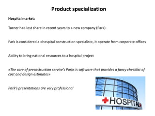 Product specialization
Hospital market:
Turner had lost share in recent years to a new company (Park).
Park is considered a «hospital construction specialist», it operate from corporate offices
Ability to bring national resources to a hospital project
«The core of precostruction service’s Parks is software that provides a fancy checklist of
cost and design estimates»
Park’s presentations are very professional
 