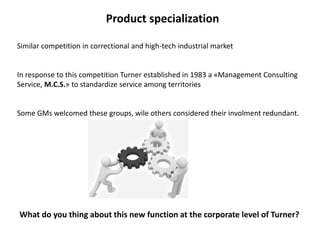 Product specialization
Similar competition in correctional and high-tech industrial market
In response to this competition Turner established in 1983 a «Management Consulting
Service, M.C.S.» to standardize service among territories
Some GMs welcomed these groups, wile others considered their involment redundant.
What do you thing about this new function at the corporate level of Turner?
 