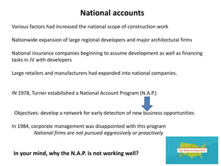 National accounts
Various factors had increased the national scope of construction work
Nationwide expansion of large regional developers and major architectural firms
National insurance companies beginning to assume development as well as financing
tasks in JV with developers
Large retailers and manufacturers had expanded into national companies.
IN 1978, Turner estabilished a National Account Program (N.A.P.)
Objectives: develop a network for early detection of new business opportunities
In 1984, corporate management was disappointed with this program
National firms are not pursued aggressively or proactively
In your mind, why the N.A.P. is not working well?
 