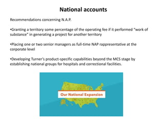 National accounts
Recommendations concerning N.A.P.
•Granting a territory some percentage of the operating fee if it performed “work of
substance” in generating a project for another territory
•Placing one or two senior managers as full-time NAP rappresentative at the
corporate level
•Developing Turner’s product-specific capabilities beyond the MCS stage by
establishing national groups for hospitals and correctional facilities.
 