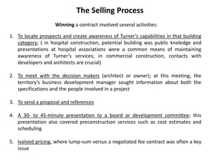 The Selling Process
Winning a contract involved several activities:
1. To locate prospects and create awareness of Turner’s capabilities in that building
category; ( in hospital construction, potential building was public knoledge and
presentations at hospital associations were a common means of maintaining
awareness of Turner’s services; in commercial construction, contacts with
developers and architects are crucial)
2. To meet with the decision makers (architect or owner); at this meeting, the
territory’s business development manager sought information about both the
specifications and the people involved in a project
3. To send a proposal and references
4. A 30- to 45-minute presentation to a board or development committee; this
presentation also covered preconstruction services such as cost estimates and
scheduling
5. Ivolved pricing, where lump-sum versus a negotiated fee contract was often a key
issue
 