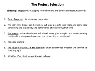 The Project Selection
Selecting a project meant judging future demand and potential opportunity costs:
1. Type of contract : lump-sum or negotiated
2. The job’s size: bigger can be better, but large projects take years and carry risks
concerning the availability and perfomance of subs during that time
3. The owner: some developers will chisel away your margin, and some existing
relationships take precedence over the other criteria mentioned
4. Required staffing
5. The level of business in the territory: often determines whether we commit to
pursuing a job
6. Whether it’s a client we want to get to know
 
