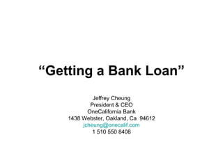 “ Getting a Bank Loan” Jeffrey Cheung President & CEO OneCalifornia Bank 1438 Webster, Oakland, Ca  94612 [email_address] 1 510 550 8408 