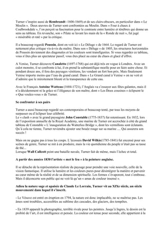 Turner s’inspire aussi de Rembrandt -1606-1669) et de ses clairs-obscurs, en particulier dans « Le
Moulin ». Deux œuvres de Turner sont confrontées au Moulin. Dans « Four à chaux à
Coalbrookdale », l’on perçoit sa fascination pour le contraste entre lumière et ténèbres qui donne un
sens au tableau. En revanche, son « Pilate se lavant les main de la « Ronde de nuit », fut jugé
« misérable et raté » par la critique.

Il a beaucoup regardé Poussin, dont on voit ici « Le Déluge » de 1664. Le regard de Turner est
nettement plus critique vis-à-vis du maître. Dans son « Déluge » de 1805, les structures horizontales
de Poussin deviennent des diagonales et les couleurs sont transfigurées. Si vous regardez ce tableau,
vous n’êtes plus un spectateur passif, vous êtes placé au cœur du chaos et glacé d’effroi.

A Venise, Turner découvre Canaletto (1697-1768) qui est déjà très en vogue à Londres. Avec un
culot monstre, il se confronte à lui, il en prend la substantifique moelle pour en faire autre chose. Et
pendant douze ans, il fera des paysages vénitiens, les vendant un fort bon prix. Mais finalement
Venise importe moins que l’eau du grand canal. Dans « Le Grand canal à Venise » on ne voit et
d’admire que le miroitement bleuté et la transparence de cette eau.

Avec le Français Antoine Watteau (1684-1721), l’Anglais va s’essayer aux fêtes galantes, mais il
n’a décidemment ni la grâce ni l’élégance de son maître, dont « Les Deux cousines » éclipsent le
« Que voulez-vous » de Turner.

Se confronter à ses pairs

Turner a aussi beaucoup regardé ses contemporains et beaucoup tenté, par tous les moyens de
surpasser ou d’éclipser leur célébrité.
Le « clash » avec le grand paysagiste John Constable (1775-1837) fut retentissant. En 1832, lors
de l’exposition annuelle de la Royal Academy, une marine de Turner est accrochée à côté du grand
tableau de Constable « L’inauguration du Watterloo Bridge », dont les vermillons sont éclatants.
Qu’à cela ne tienne, Turner reviendra ajouter une bouée rouge sur sa marine .... Qui assurera son
succès !

Mais on ne gagne pas à tous les coups. L’écossais David Wilkie(1785-1841) fut encensé pour ses
scènes de genre, Turner se mit à en produire, mais la vie quotidienne du peuple n’était pas sa tasse
de thé...
Lorsque Wall Callcott peint une bataille navale, Turner fait de même, mais l’échec et total.

A partir des années 1830 l’artiste « met le feu » à la peinture anglaise.

Il se détache de la représentation réaliste du paysage pour prendre une voie nouvelle, celle de la
vision fantastique. Il utilise la lumière et les couleurs pures pour désintégrer la matière et parvenir
au cœur même de la réalité et de sa dimension spirituelle. Les formes s’évaporent, tout s’embrase.
Mais il déconcerte son public qui ne voit là qu’un « amas de couleur insensé ».

Adieu la nature sage et apaisée de Claude Le Lorrain, Turner vit au XIXe siècle, un siècle
mouvementé dans lequel il s’inscrit.

- Le Vésuve est entré en éruption en 1794, la nature est donc implacable, ne se maîtrise pas. Les
âmes sont troublées, accessibles au sublime des cascades, des glaciers, des tempêtes.

- En 1839 apparaît la photographie, terrible rivale pour les peintres. Jusqu’à Ingres, le dessin est la
probité de l’art, il est intelligence et pensée. La couleur est tenue pour seconde, elle appartient à la
 