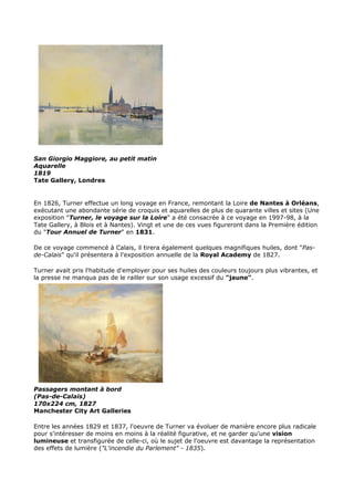 San Giorgio Maggiore, au petit matin
Aquarelle
1819
Tate Gallery, Londres


En 1826, Turner effectue un long voyage en France, remontant la Loire de Nantes à Orléans,
exécutant une abondante série de croquis et aquarelles de plus de quarante villes et sites (Une
exposition "Turner, le voyage sur la Loire" a été consacrée à ce voyage en 1997-98, à la
Tate Gallery, à Blois et à Nantes). Vingt et une de ces vues figureront dans la Première édition
du "Tour Annuel de Turner" en 1831.

De ce voyage commencé à Calais, il tirera également quelques magnifiques huiles, dont "Pas-
de-Calais" qu'il présentera à l'exposition annuelle de la Royal Academy de 1827.

Turner avait pris l'habitude d'employer pour ses huiles des couleurs toujours plus vibrantes, et
la presse ne manqua pas de le railler sur son usage excessif du "jaune".




Passagers montant à bord
(Pas-de-Calais)
170x224 cm, 1827
Manchester City Art Galleries

Entre les années 1829 et 1837, l'oeuvre de Turner va évoluer de manière encore plus radicale
pour s'intéresser de moins en moins à la réalité figurative, et ne garder qu'une vision
lumineuse et transfigurée de celle-ci, où le sujet de l'oeuvre est davantage la représentation
des effets de lumière ("L'incendie du Parlement" - 1835).
 