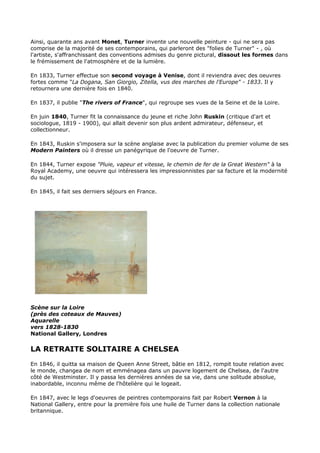 Ainsi, quarante ans avant Monet, Turner invente une nouvelle peinture - qui ne sera pas
comprise de la majorité de ses contemporains, qui parleront des "folies de Turner" - , où
l'artiste, s'affranchissant des conventions admises du genre pictural, dissout les formes dans
le frémissement de l'atmosphère et de la lumière.

En 1833, Turner effectue son second voyage à Venise, dont il reviendra avec des oeuvres
fortes comme "La Dogana, San Giorgio, Zitella, vus des marches de l'Europe" - 1833. Il y
retournera une dernière fois en 1840.

En 1837, il publie "The rivers of France", qui regroupe ses vues de la Seine et de la Loire.

En juin 1840, Turner fit la connaissance du jeune et riche John Ruskin (critique d'art et
sociologue, 1819 - 1900), qui allait devenir son plus ardent admirateur, défenseur, et
collectionneur.

En 1843, Ruskin s'imposera sur la scène anglaise avec la publication du premier volume de ses
Modern Painters où il dresse un panégyrique de l'oeuvre de Turner.

En 1844, Turner expose "Pluie, vapeur et vitesse, le chemin de fer de la Great Western" à la
Royal Academy, une oeuvre qui intéressera les impressionnistes par sa facture et la modernité
du sujet.

En 1845, il fait ses derniers séjours en France.




Scène sur la Loire
(près des coteaux de Mauves)
Aquarelle
vers 1828-1830
National Gallery, Londres

LA RETRAITE SOLITAIRE A CHELSEA
En 1846, il quitta sa maison de Queen Anne Street, bâtie en 1812, rompit toute relation avec
le monde, changea de nom et emménagea dans un pauvre logement de Chelsea, de l'autre
côté de Westminster. Il y passa les dernières années de sa vie, dans une solitude absolue,
inabordable, inconnu même de l'hôtelière qui le logeait.

En 1847, avec le legs d'oeuvres de peintres contemporains fait par Robert Vernon à la
National Gallery, entre pour la première fois une huile de Turner dans la collection nationale
britannique.
 
