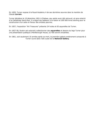 En 1850, Turner expose à la Royal Academy 4 de ses dernières oeuvres dans la manière de
Claude Lorrain.

Turner décèdera le 19 décembre 1851 à Chelsea, peu après avoir été retrouvé, et sera enterré
à la Cathédrale Saint-Paul. Il a légué ses tableaux à la nation et 200 000 livres sterling pour la
construction d'un asile en faveur des artistes pauvres.

En 1857, l'exposition "Art Treasures" présente 24 huiles et 83 aquarelles de Turner.

En 1857-58, Ruskin est autorisé à sélectionner des aquarelles et dessins du legs Turner pour
une présentation publique à Marlborough House, où 400 seront encadrées.

En 1861, soit seulement 10 années après sa mort, la première galerie entièrement consacrée à
                    Turner ouvre dans l'aile ouest de la National Gallery.
 