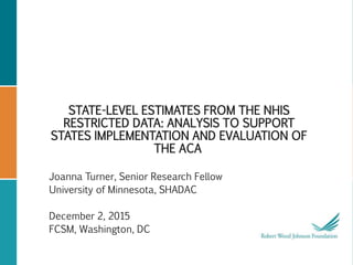 STATE-LEVEL ESTIMATES FROM THE NHIS
RESTRICTED DATA: ANALYSIS TO SUPPORT
STATES IMPLEMENTATION AND EVALUATION OF
THE ACA
Joanna Turner, Senior Research Fellow
University of Minnesota, SHADAC
December 2, 2015
FCSM, Washington, DC
 