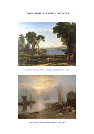 Turner inspiré à la lumière du Lorrain




Le Lorrain, Paysage avec les noces d’Isaac et de Rebecca » 1650




    Turner, Lever de soleil à travers la vapeur, avant 1807
 