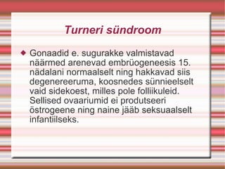 Turneri sündroom Gonaadid e. sugurakke valmistavad näärmed arenevad embrüogeneesis 15. nädalani normaalselt ning hakkavad siis degenereeruma, koosnedes sünnieelselt vaid sidekoest, milles pole folliikuleid. Sellised ovaariumid ei produtseeri östrogeene ning naine jääb seksuaalselt infantiilseks. 