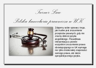 Turner Law 
Polska kancelaria prawnicza w UK 
Zdajemy sobie sprawę z tego, jak trudne jest zrozumienie przepisów prawnych, gdy nie znamy dobrze języka angielskiego. Prawidłowa interpretacja a przede wszystkim zrozumienie prawa obowiązującego w UK wymaga nie tylko doskonałej znajomości samego prawa, ale także specjalistycznego języka.  