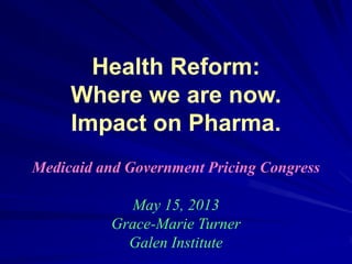 Health Reform:
Where we are now.
Impact on Pharma.
Medicaid and Government Pricing Congress
May 15, 2013
Grace-Marie Turner
Galen Institute
 